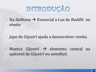    Na Sādhana  Essencial a Luz de Buddhi ou
    viveka

   Japa de Gāyatrī ajuda a desenvolver viveka.

   Mantra Gāyatrī  elemento central na
    upāsanā de Gāyatrī ou samdhyā.


                                                  4
 