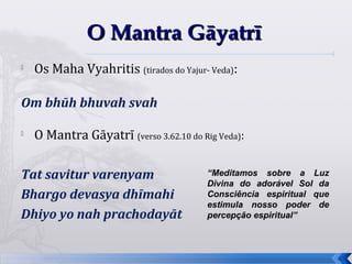 O Mantra Gāyatrī
   Os Maha Vyahritis (tirados do Yajur- Veda):

Om bhūh bhuvah svah


    O Mantra Gāyatrī (verso 3.62.10 do Rig Veda):

Tat savitur varenyam                     “Meditamos sobre a Luz
                                         Divina do adorável Sol da
Bhargo devasya dhīmahi                   Consciência espiritual que
                                         estimula nosso poder de
Dhiyo yo nah prachodayāt                 percepção espiritual”



                                                                      40
 
