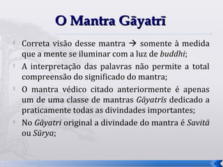 O Mantra Gāyatrī
   Correta visão desse mantra  somente à medida
    que a mente se iluminar com a luz de buddhi;
   A interpretação das palavras não permite a total
    compreensão do significado do mantra;

    O mantra védico citado anteriormente é apenas
    um de uma classe de mantras Gāyatrīs dedicado a
    praticamente todas as divindades importantes;
   No Gāyatri original a divindade do mantra é Savitā
    ou Sūrya;


                                                         41
 