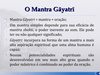 O Mantra Gāyatrī
   Mantra Gāyatri = mantra + oração;
   Um mantra simples depende para sua eficácia de
    mantra shakti, o poder inerente ao som. Ele pode
    ter ou não qualquer significado;

    Gāyatri: incorpora na forma de um mantra a mais
    alta aspiração espiritual que uma alma humana é
    capaz;
   Nossas      potencialidades      espirituais são
    desenvolvidas em seu mais alto grau quando o
    poder mântrico é combinado ao poder da oração.

                                                       42
 