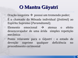 O Mantra Gāyatrī
   Oração inegoísta  possui um tremendo poder;
   É o chamado da Mônada individual (Jivātmā) ao
    Espírito Supremo (Paramātamā);

    Elemento emocional  atenua o efeito
    desencorajador de uma árida simples repetição
    mecânica;
   Ponto relavante para o Gāyatri : o estado de
    devoção suprime qualquer deficiência no
    procedimento cerimonial


                                                    43
 