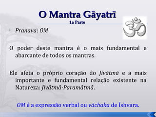 O Mantra Gāyatrī
                       1a Parte
   Pranava: OM

O poder deste mantra é o mais fundamental e
 abarcante de todos os mantras.

Ele afeta o próprio coração do Jivātmā e a mais
  importante e fundamental relação existente na
  Natureza: Jivātmā-Paramātmā.

    OM é a expressão verbal ou vāchaka de Īshvara.
                                                     48
 