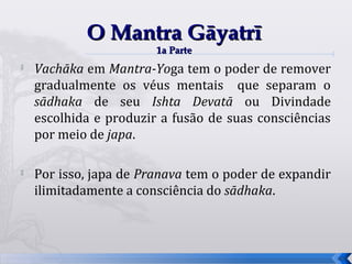 O Mantra Gāyatrī
                        1a Parte
   Vachāka em Mantra-Yoga tem o poder de remover
    gradualmente os véus mentais que separam o
    sādhaka de seu Ishta Devatā ou Divindade
    escolhida e produzir a fusão de suas consciências
    por meio de japa.

   Por isso, japa de Pranava tem o poder de expandir
    ilimitadamente a consciência do sādhaka.



                                                        49
 
