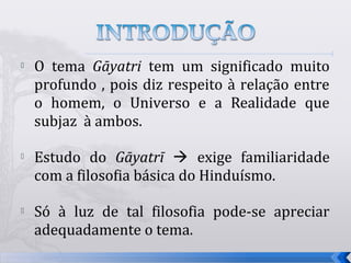    O tema Gāyatri tem um significado muito
    profundo , pois diz respeito à relação entre
    o homem, o Universo e a Realidade que
    subjaz à ambos.

   Estudo do Gāyatrī  exige familiaridade
    com a filosofia básica do Hinduísmo.

   Só à luz de tal filosofia pode-se apreciar
    adequadamente o tema.
                                                   5
 