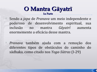 O Mantra Gāyatrī
                      1a Parte
   Sendo a japa de Pranava um meio independente e
    poderoso de desenvolvimento espiritual, sua
    inclusão    no    mantra     Gāyatrī  aumenta
    enormemente a eficácia desse mantra.

   Pranava também ajuda com a remoção dos
    diferentes tipos de obstáculos do caminho do
    sādhaka, como citado nos Yoga-Sūtras (I-29)



                                                     50
 