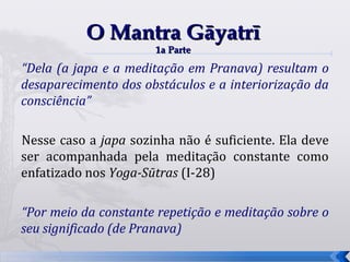O Mantra Gāyatrī
                      1a Parte

“Dela (a japa e a meditação em Pranava) resultam o
desaparecimento dos obstáculos e a interiorização da
consciência”

Nesse caso a japa sozinha não é suficiente. Ela deve
ser acompanhada pela meditação constante como
enfatizado nos Yoga-Sūtras (I-28)

“Por meio da constante repetição e meditação sobre o
seu significado (de Pranava)
                                                       51
 