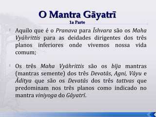 O Mantra Gāyatrī
                       1a Parte
   Aquilo que é o Pranava para Īshvara são os Maha
    Vyāhrittis para as deidades dirigentes dos três
    planos inferiores onde vivemos nossa vida
    comum;

   Os três Maha Vyāhrittis são os bīja mantras
    (mantras semente) dos três Devatās, Agni, Vāyu e
    Āditya que são os Devatās dos três tattvas que
    predominam nos três planos como indicado no
    mantra viniyoga do Gāyatrī.


                                                       52
 