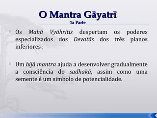 O Mantra Gāyatrī
                       1a Parte
   Os Mahā Vyāhritis despertam os poderes
    especializados dos Devatās dos três planos
    inferiores ;

   Um bijā mantra ajuda a desenvolver gradualmente
    a consciência do sadhakā, assim como uma
    semente é um simbolo de potencialidade.




                                                      53
 