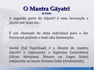 O Mantra Gāyatrī
                      2a Parte
   A segunda parte do Gāyatrī é uma invocação a
    Savitā por mais luz ;


    É um chamado da alma individual para o Ser
    Universal pedindo a mais alta iluminação;


    Savitā (Sol Espiritual) é o Devatā do mantra
    Gāyatrī e representa a Suprema Consciência
    (Sūrya Nārāyana, Īshvara ou Logos Solar)
    subjacente ao nosso Sistema Solar (brahmānda).
                                                     56
 