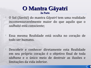 O Mantra Gāyatrī
                        2a Parte

    O Sol (Savitā) do mantra Gāyatrī tem uma realidade
    incomensuravelmente maior do que aquilo que o
    sadhakā está consciente;


    Essa mesma Realidade está oculta no coração de
    todo ser humano.


    Descobrir e conhecer diretamente esta Realidade
    em seu próprio coração é o objetivo final de toda
    sādhana e o único meio de destruir as ilusões e
    limitações da vida inferior.
                                                         57
 