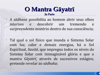 O Mantra Gāyatrī
                         2a Parte
   A sādhana possibilita ao homem abrir seus olhos
    internos e descobrir um tremendo e
    surpreendente mistério dentro de sua consciência;


    Tal qual o sol físico que inunda o Sistema Solar
    com luz, calor e demais energias, há o Sol
    Espiritual, Savitā, que impregna todos os níveis do
    Sistema Solar com inimaginável glória e que o
    mantra Gāyatrī, através de sucessivos estágios,
    pretende revelar ao sādhaka;

                                                          58
 