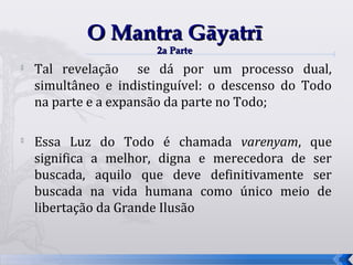 O Mantra Gāyatrī
                       2a Parte
   Tal revelação se dá por um processo dual,
    simultâneo e indistinguível: o descenso do Todo
    na parte e a expansão da parte no Todo;


    Essa Luz do Todo é chamada varenyam, que
    significa a melhor, digna e merecedora de ser
    buscada, aquilo que deve definitivamente ser
    buscada na vida humana como único meio de
    libertação da Grande Ilusão


                                                      59
 