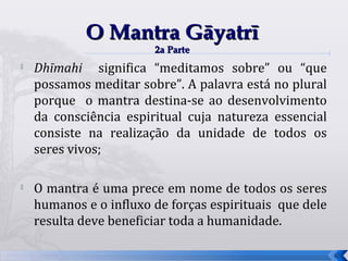 O Mantra Gāyatrī
                        2a Parte
   Dhīmahi significa “meditamos sobre” ou “que
    possamos meditar sobre”. A palavra está no plural
    porque o mantra destina-se ao desenvolvimento
    da consciência espiritual cuja natureza essencial
    consiste na realização da unidade de todos os
    seres vivos;

   O mantra é uma prece em nome de todos os seres
    humanos e o influxo de forças espirituais que dele
    resulta deve beneficiar toda a humanidade.

                                                         60
 
