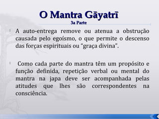 O Mantra Gāyatrī
                      3a Parte
   A auto-entrega remove ou atenua a obstrução
    causada pelo egoísmo, o que permite o descenso
    das forças espirituais ou “graça divina”.


     Como cada parte do mantra têm um propósito e
    função definida, repetição verbal ou mental do
    mantra na japa deve ser acompanhada pelas
    atitudes que lhes são correspondentes na
    consciência.


                                                     63
 