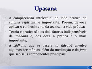 Upāsanā
   A compreensão intelectual do lado prático da
    cultura espiritual é importante. Porém, deve-se
    aplicar o conhecimento da técnica na vida prática;
   Teoria e prática são os dois fatores indispensáveis
    da sādhana e, dos dois, a prática é o mais
    importante;
   A sādhana que se baseia no Gāyatrī envolve
    algumas cerimônias, além da meditação e da japa
    que são seus componentes principais.


                                                          65
 