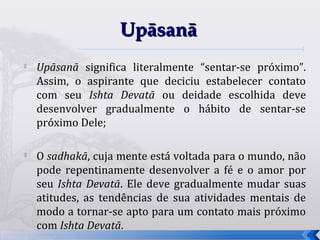 Upāsanā
   Upāsanā significa literalmente “sentar-se próximo”.
    Assim, o aspirante que deciciu estabelecer contato
    com seu Ishta Devatā ou deidade escolhida deve
    desenvolver gradualmente o hábito de sentar-se
    próximo Dele;


    O sadhakā, cuja mente está voltada para o mundo, não
    pode repentinamente desenvolver a fé e o amor por
    seu Ishta Devatā. Ele deve gradualmente mudar suas
    atitudes, as tendências de sua atividades mentais de
    modo a tornar-se apto para um contato mais próximo
    com Ishta Devatā.
                                                           66
 