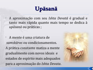 Upāsanā
   A aproximação com seu Ishta Devatā é gradual e
    tanto mais rápida quanto mais tempo se dedica à
    upāsanā ou práticas ;


  A mente é uma criatura de
samskāras ou condicionamentos.
A prática constante matiza a mente
gradualmente com novos ideais e
estados de espírito mais adequados
para a aproximação do Ishta Devata.
                                                      67
 