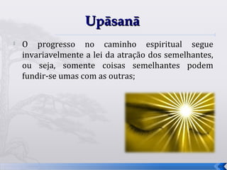 Upāsanā
   O progresso no caminho espiritual segue
    invariavelmente a lei da atração dos semelhantes,
    ou seja, somente coisas semelhantes podem
    fundir-se umas com as outras;




                                                        68
 