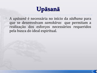 Upāsanā

    A upāsanā é necessária no início da sādhana para
    que se desenvolvam samskāras que permitam a
    realização dos esforços necessários requeridos
    pela busca do ideal espiritual.




                                                       69
 