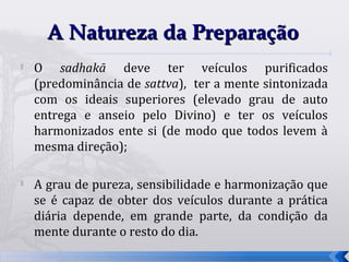 A Natureza da Preparação

    O sadhakā deve ter veículos purificados
    (predominância de sattva), ter a mente sintonizada
    com os ideais superiores (elevado grau de auto
    entrega e anseio pelo Divino) e ter os veículos
    harmonizados ente si (de modo que todos levem à
    mesma direção);


    A grau de pureza, sensibilidade e harmonização que
    se é capaz de obter dos veículos durante a prática
    diária depende, em grande parte, da condição da
    mente durante o resto do dia.
                                                         70
 