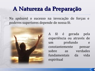 A Natureza da Preparação

    Na upāsanā o sucesso na invocação de forças e
    poderes superiores depende de nossa fé.


                          A fé é gerada pela
                          experiência ou através de
                          um         profundo      e
                          constantemente      pensar
                          sobre       as    verdades
                          fundamentais da vida
                          espiritual

                                                       72
 