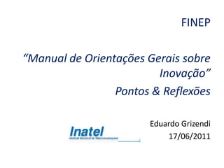 FINEP

“Manual de Orientações Gerais sobre
                         Inovação”
                 Pontos & Reflexões

                       Eduardo Grizendi
                           17/06/2011
 