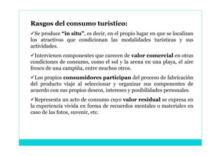 Rasgos del consumo turístico:
Se produce “in situ”, es decir, en el propio lugar en que se localizan
los atractivos que condicionan las modalidades turísticas y sus
actividades.
Intervienen componentes que carecen de valor comercial en otras
condiciones de consumo, como el sol y la arena en una playa, el aire
fresco de una campiña, entre muchos otros.
Los propios consumidores participan del proceso de fabricación
del producto viaje al seleccionar y organizar sus componentes de
acuerdo con sus propios deseos, intereses y posibilidades personales.
Representa un acto de consumo cuyo valor residual se expresa en
la experiencia vivida en forma de recuerdos mentales o materiales en
caso de las fotos, suvenir, etc.
 