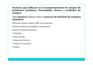 Factores que influyen en el comportamiento de compra de
productos turísticos: Necesidades, deseos y actitudes de
compra.
¿Qué factores influyen sobre el proceso de decisión de compras
turísticas?
Factores externos: grupos y MKT de las empresas.
Factores internos: necesidades y motivaciones.
Factores de influencia externos
Culturales
Clases sociales
Grupos de referencia
Grupos de convivencia
Familia
 