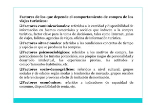 Factores de los que depende el comportamiento de compra de los
viajes turísticos:
Factores comunicacionales: referidos a la cantidad y disponibilidad de
información en fuentes comerciales y sociales que inducen a la compra
turística, factor clave para la toma de decisiones, tales como Internet, guías
de viajes, folletos, agencias de viajes, oficina de información turística.
Factores situacionales: referidos a las condiciones concretas de tiempo
y espacio en que se producen las compras.
Factores psicosociológicos: referidos a los motivos de compra, las
percepciones de los turistas potenciales, sus propios rasgos de personalidad y
desarrollo intelectual, las experiencias previas, las actitudes y
comportamientos habituales, etc.
Factores socio-demográficos: referidos a nivel cultural, grupos
sociales y de edades según modas y tendencias de mercado, grupos sociales
de referencia que provocan efecto de imitación demostración.
Factores económicos: referidos a indicadores de capacidad de
consumo, disponibilidad de renta, etc.
 
