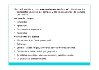 ¿En qué consisten las motivaciones turísticas? Mencione los
   principales motivos de compra y las motivaciones de compra
   del turista.
Motivos de compra:
 Inherentes
 Aprendidos
 Emocionales o impulsivos
 Racionales
Motivaciones del turista
 Físicas: descanso físico, participación
 Culturales
 Sociales: visitar amigos, familiares, conocer nuevas personas
 Cambio de actividad o de lugar geográfico
 De estatus o prestigio: viajes de negocios, eventos, estudios
 De diversión y entretenimiento
 