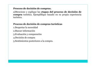 Proceso de decisión de compras.
a)Mencione y explique las etapas del proceso de decisión de
compra turística. Ejemplifique basado en su propia experiencia
turística.

Proceso de decisión de compras turísticas
1.Despertar la necesidad
2.Buscar información
3.Evaluación y comparación
4.Decisión de compra
5.Sentimientos posteriores a la compra.
 