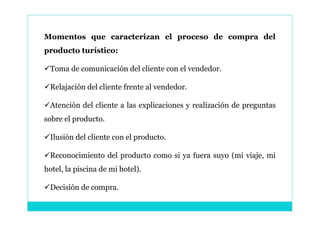 Momentos que caracterizan el proceso de compra del
producto turístico:

Toma de comunicación del cliente con el vendedor.

Relajación del cliente frente al vendedor.

Atención del cliente a las explicaciones y realización de preguntas
sobre el producto.

Ilusión del cliente con el producto.

Reconocimiento del producto como si ya fuera suyo (mi viaje, mi
hotel, la piscina de mi hotel).

Decisión de compra.
 