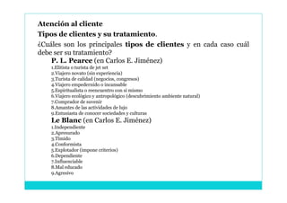Atención al cliente
Tipos de clientes y su tratamiento.
¿Cuáles son los principales tipos de clientes y en cada caso cuál
debe ser su tratamiento?
    P. L. Pearce (en Carlos E. Jiménez)
    1.Elitista o turista de jet set
    2.Viajero novato (sin experiencia)
    3.Turista de calidad (negocios, congresos)
    4.Viajero empedernido o incansable
    5.Espiritualista o reencuentro con si mismo
    6.Viajero ecológico y antropológico (descubrimiento ambiente natural)
    7.Comprador de suvenir
    8.Amantes de las actividades de lujo
    9.Entusiasta de conocer sociedades y culturas
    Le Blanc (en Carlos E. Jiménez)
    1.Independiente
    2.Apresurado
    3.Tímido
    4.Conformista
    5.Explotador (impone criterios)
    6.Dependiente
    7.Influenciable
    8.Mal educado
    9.Agresivo
 