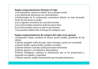 Según comportamiento durante el viaje
1.Las pateadoras “patear la ciudad” por su propia cuenta
2.Los sabelotodo demostrar sus conocimientos
3.Profesionales de la reclamación encuentran defecto en todo haciendo
sentir de esta forma su poder
4.Los exigentes reconocen las cosas bien hechas
5.Los extrovertidos amistosos todo les parece bien
6.Los introvertidos nunca se sabe lo que piensan
7.Los pesados hablan todo el tiempo de cualquier cosa

Según comportamiento de compra del viaje en la agencia
1.Comprador rebaja: producto al menor precio posible, pendiente de las
ofertas
2.Cliente amigable: habla de todo, todo el tiempo y quiere ser escuchado
3.Cliente tímido: apenas habla y prefiere escuchar
4.Cliente indeciso: necesita ayuda para tomar decisiones
5.Cliente agresivo: a la defensiva, desconfianza
6.Cliente inteligente: analizan la información que se les proporciona y
responde con rapidez y seguridad.
7.Cliente experto: amplio conocimiento que les gusta demostrar.
 