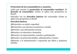 Protección de los consumidores y usuarios.
a)¿En qué consiste la protección al consumidor turístico? El
derecho al consumidor. ¿Cómo se aplica esta perspectiva en
Brasil?
b)¿Cuáles son los derechos básicos del consumidor ¿Cómo se
aplica esta perspectiva en Brasil?
Derechos básicos
Protección a su salud y seguridad
Protección a sus intereses económicos y sociales
Derecho a una información correcta
Derecho a la educación y formación
Derecho a la representación, consulta y participación
Derecho a la protección jurídica, administrativa y técnica
Derecho a la indemnización o reparación por daños y perjuicios
sufridos
 
