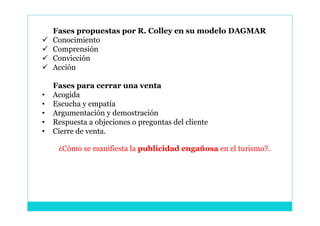 Fases propuestas por R. Colley en su modelo DAGMAR
   Conocimiento
   Comprensión
   Convicción
   Acción

    Fases para cerrar una venta
•   Acogida
•   Escucha y empatía
•   Argumentación y demostración
•   Respuesta a objeciones o preguntas del cliente
•   Cierre de venta.

     ¿Cómo se manifiesta la publicidad engañosa en el turismo?.
 