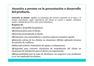Atención a prestar en la presentación o desarrollo
del producto.

Atención al cliente: significa la colocación del servicio requerido en el lugar y el
tiempo conveniente, según expectativas del cliente en cuanto a rapidez, exactitud,
precio y calidad del servicio, entre otros indicadores.
Requiere de:
Acogida y despedida hospitalaria.
Actitud positiva ante el cliente.
Atención personalizada al cliente.
Protección a los consumidores y usuarios según la normativa vigente.
Atención exitosa de los clientes en situaciones difíciles aplicando técnicas
de solución de conflictos.
Adecuada actitud y tratamiento de quejas y reclamaciones.
Capacidad para convertir situaciones de insatisfacción del cliente en
situaciones de satisfacción para el cliente y la organización.
Responsabilidad para la toma de decisiones con respectos a los problemas
en se ven implicados los clientes.
 