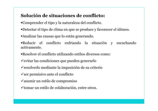 Solución de situaciones de conflicto:
Comprender el tipo y la naturaleza del conflicto.
Detectar el tipo de clima en que se produce y favorecer el idóneo.
Analizar las causas que lo están generando.
Reducir el    conflicto   enfriando   la   situación      y   escuchando
activamente.
Resolver el conflicto utilizando estilos diversos como:
evitar las condiciones que pueden generarlo
resolverlo mediante la imposición de su criterio
ser permisivo ante el conflicto
asumir un estilo de compromiso
tomar un estilo de colaboración, entre otros.
 