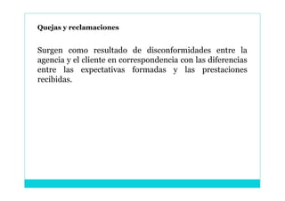 Quejas y reclamaciones


Surgen como resultado de disconformidades entre la
agencia y el cliente en correspondencia con las diferencias
entre las expectativas formadas y las prestaciones
recibidas.
 