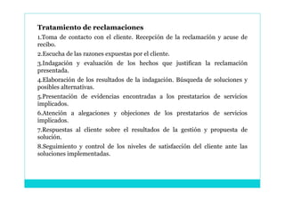 Tratamiento de reclamaciones
1.Toma de contacto con el cliente. Recepción de la reclamación y acuse de
recibo.
2.Escucha de las razones expuestas por el cliente.
3.Indagación y evaluación de los hechos que justifican la reclamación
presentada.
4.Elaboración de los resultados de la indagación. Búsqueda de soluciones y
posibles alternativas.
5.Presentación de evidencias encontradas a los prestatarios de servicios
implicados.
6.Atención a alegaciones y objeciones de los prestatarios de servicios
implicados.
7.Respuestas al cliente sobre el resultados de la gestión y propuesta de
solución.
8.Seguimiento y control de los niveles de satisfacción del cliente ante las
soluciones implementadas.
 