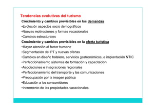 Tendencias evolutivas del turismo
Crecimiento y cambios previsibles en las demandas
•Evolución aspectos socio demográficos
•Nuevas motivaciones y formas vacacionales
•Cambios estructurales
Crecimiento y cambios previsibles en la oferta turística
•Mayor atención al factor humano
•Segmentación del PT y nuevas ofertas
•Cambios en diseño hotelero, servicios gastronómicos, e implantación NTIC
•Perfeccionamiento sistemas de formación y capacitación
•Asociaciones e integraciones regionales
•Perfeccionamiento del transporte y las comunicaciones
•Preocupación por la imagen pública
•Educación a los consumidores
•Incremento de las propiedades vacacionales
 