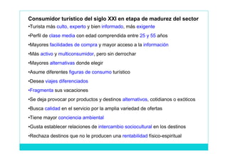Consumidor turístico del siglo XXI en etapa de madurez del sector
•Turista más culto, experto y bien informado, más exigente
•Perfil de clase media con edad comprendida entre 25 y 55 años
•Mayores facilidades de compra y mayor acceso a la información
•Más activo y multiconsumidor, pero sin derrochar
•Mayores alternativas donde elegir
•Asume diferentes figuras de consumo turístico
•Desea viajes diferenciados
•Fragmenta sus vacaciones
•Se deja provocar por productos y destinos alternativos, cotidianos o exóticos
•Busca calidad en el servicio por la amplia variedad de ofertas
•Tiene mayor conciencia ambiental
•Gusta establecer relaciones de intercambio sociocultural en los destinos
•Rechaza destinos que no le producen una rentabilidad físico-espiritual
 