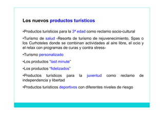 Los nuevos productos turísticos

•Productos turísticos para la 3ª edad como reclamo socio-cultural
•Turismo de salud -Resorts de turismo de rejuvenecimiento, Spas o
los Curhoteles donde se combinan actividades al aire libre, el ocio y
el relax con programas de curas y contra stress-
•Turismo personalizado
•Los productos “last minute”
•Los productos “fidelizados”
•Productos turísticos para       la   juventud   como    reclamo    de
independencia y libertad
•Productos turísticos deportivos con diferentes niveles de riesgo
 