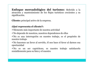 Enfoque mercadológico del turismo: Referido a la
atracción y mantenimiento de los flujos turísticos crecientes y su
significación.

Cliente: principal activo de la empresa.

¿Qué representa el cliente?:
Elemento más importante de nuestra actividad
No depende de nosotros, nosotros dependemos de ellos
No es una interrupción en nuestro trabajo, es el propósito de
nuestro trabajo
No hacemos un favor al servirlo, él nos hace el favor al darnos esa
oportunidad
No es un ser caprichoso, es nuestro trabajo satisfacerlo
rentablemente para su bien y el nuestro
 