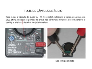 TESTE DE CÁPSULA DE ÁUDIO
Para testar a cápsula de áudio ou RX (recepção), selecione a escala de resistência
(200 ohm), conecte as pontas de prova nos terminais metálicos do componente e
verifique a leitura, detalhes no próximo slide.
Não tem polaridade
 