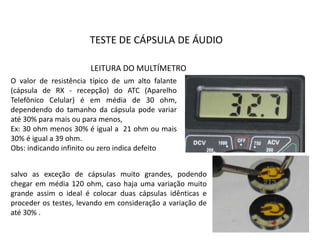 TESTE DE CÁPSULA DE ÁUDIO
O valor de resistência típico de um alto falante
(cápsula de RX - recepção) do ATC (Aparelho
Telefônico Celular) é em média de 30 ohm,
dependendo do tamanho da cápsula pode variar
até 30% para mais ou para menos,
Ex: 30 ohm menos 30% é igual a 21 ohm ou mais
30% é igual a 39 ohm.
Obs: indicando infinito ou zero indica defeito
salvo as exceção de cápsulas muito grandes, podendo
chegar em média 120 ohm, caso haja uma variação muito
grande assim o ideal é colocar duas cápsulas idênticas e
proceder os testes, levando em consideração a variação de
até 30% .
LEITURA DO MULTÍMETRO
 