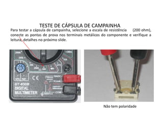 TESTE DE CÁPSULA DE CAMPAINHA
Para testar a cápsula de campainha, selecione a escala de resistência (200 ohm),
conecte as pontas de prova nos terminais metálicos do componente e verifique a
leitura, detalhes no próximo slide.
Não tem polaridade
 
