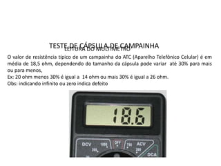 TESTE DE CÁPSULA DE CAMPAINHA
O valor de resistência típico de um campainha do ATC (Aparelho Telefônico Celular) é em
média de 18,5 ohm, dependendo do tamanho da cápsula pode variar até 30% para mais
ou para menos,
Ex: 20 ohm menos 30% é igual a 14 ohm ou mais 30% é igual a 26 ohm.
Obs: indicando infinito ou zero indica defeito
LEITURA DO MULTÍMETRO
 
