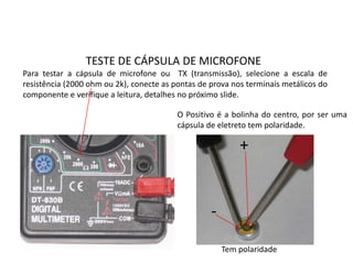TESTE DE CÁPSULA DE MICROFONE
Para testar a cápsula de microfone ou TX (transmissão), selecione a escala de
resistência (2000 ohm ou 2k), conecte as pontas de prova nos terminais metálicos do
componente e verifique a leitura, detalhes no próximo slide.
O Positivo é a bolinha do centro, por ser uma
cápsula de eletreto tem polaridade.
Tem polaridade
+
-
 