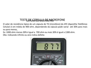 TESTE DE CÁPSULA DE MICROFONE
O valor de resistência típico de um cápsula de TX (microfone) do ATC (Aparelho Telefônico
Celular) é em média de 900 ohm, dependendo da cápsula pode variar até 30% para mais
ou para menos,
Ex: 1000 ohm menos 30% é igual a 700 ohm ou mais 30% é igual a 1300 ohm.
Obs: indicando infinito ou zero indica defeito
LEITURA DO MULTÍMETRO
 